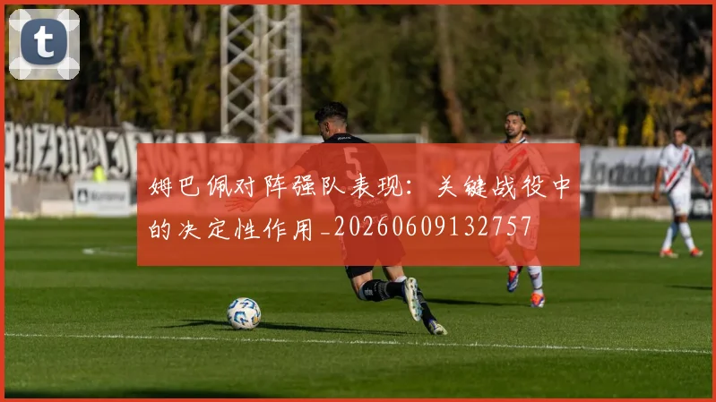 姆巴佩对阵强队表现:关键战役中的决定性作用_20260609132757