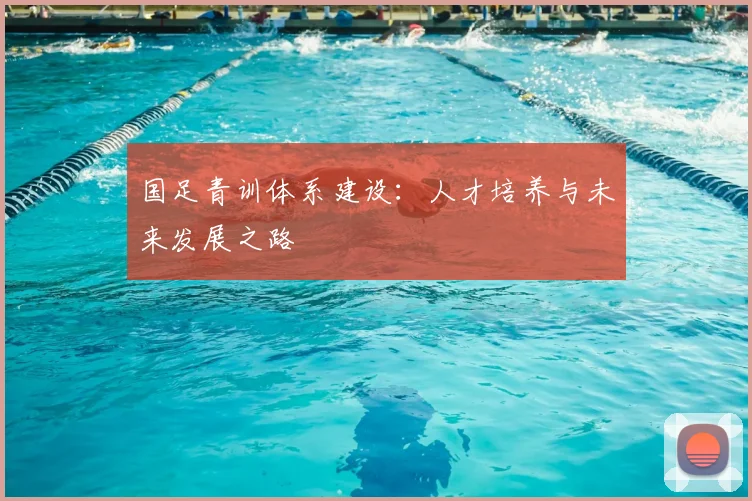 国足青训体系建设:人才培养与未来发展之路